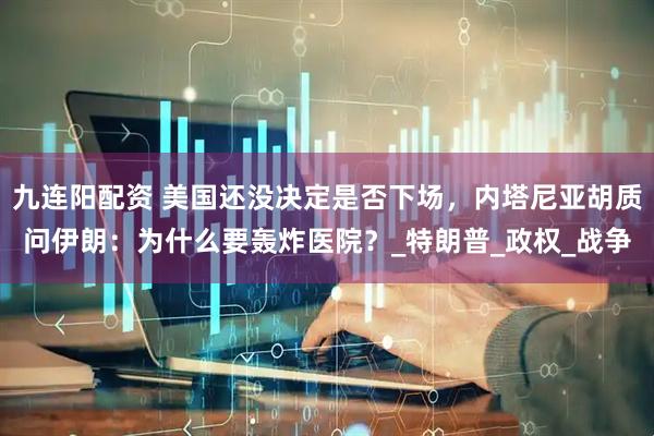 九连阳配资 美国还没决定是否下场，内塔尼亚胡质问伊朗：为什么要轰炸医院？_特朗普_政权_战争