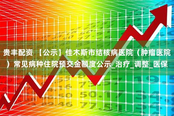 贵丰配资 【公示】佳木斯市结核病医院（肿瘤医院）常见病种住院预交金额度公示_治疗_调整_医保