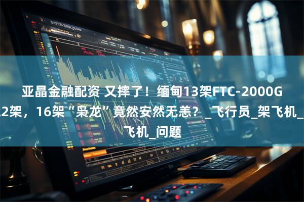 亚晶金融配资 又摔了!缅甸13架FTC-2000G折戟2架,16架“枭龙”竟然安然无恙?_飞行员_架飞机_问题