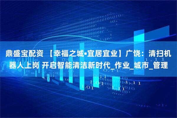 鼎盛宝配资 【幸福之城•宜居宜业】广饶：清扫机器人上岗 开启智能清洁新时代_作业_城市_管理
