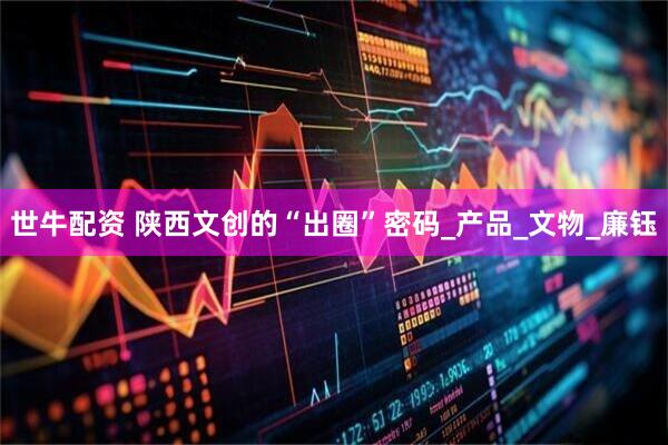世牛配资 陕西文创的“出圈”密码_产品_文物_廉钰