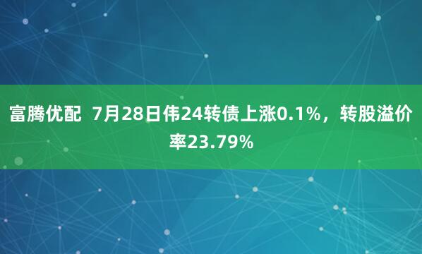 富腾优配  7月28日伟24转债上涨0.1%，转股溢价率23.79%