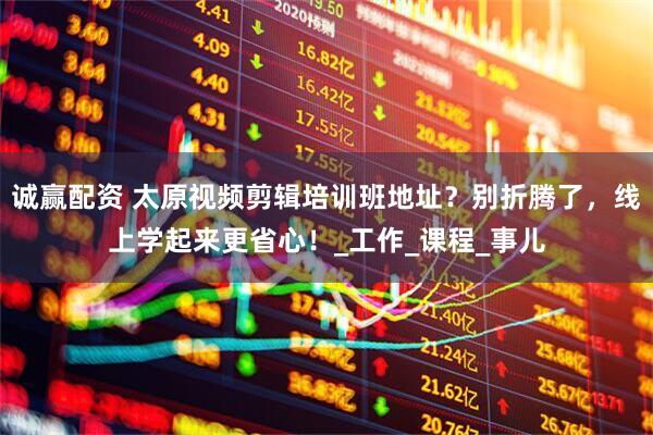 诚赢配资 太原视频剪辑培训班地址？别折腾了，线上学起来更省心！_工作_课程_事儿