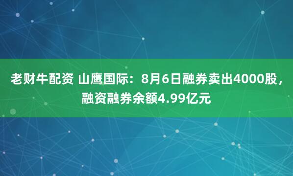老财牛配资 山鹰国际：8月6日融券卖出4000股，融资融券余额4.99亿元