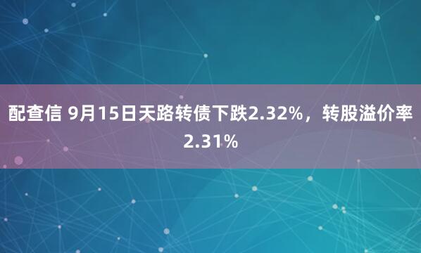 配查信 9月15日天路转债下跌2.32%，转股溢价率2.31%