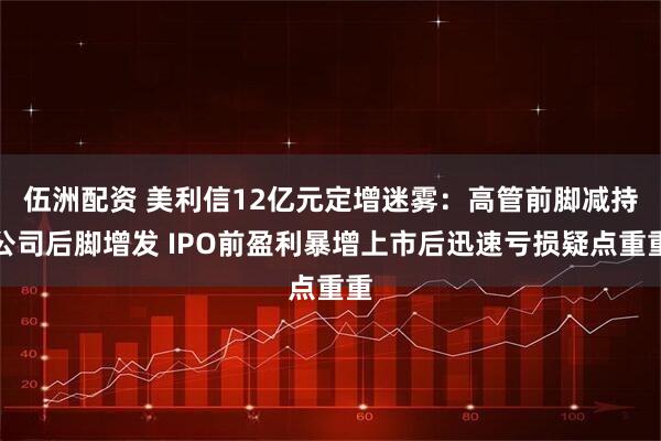伍洲配资 美利信12亿元定增迷雾：高管前脚减持公司后脚增发 IPO前盈利暴增上市后迅速亏损疑点重重
